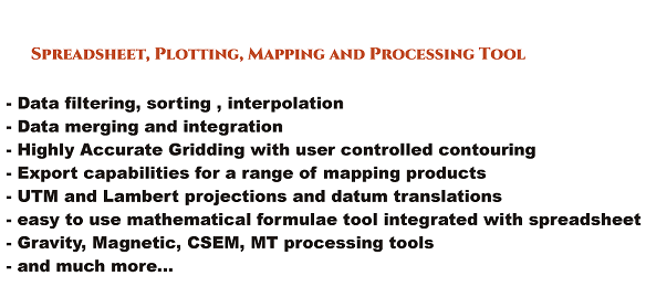 Spreadsheet, plotting, mapping and processing tool
			Data filtering, sorting, interpolation
			Data merging and integration
			Highly Accurate Gridding with user controlled contouring
			Export capabilities for a range of mapping products
			UTM and Lambert projections and datum translations
			easy to use mathematical formulae tool integrated with spreadsheet
			Gravity, Magnetic, CSEM, MT processing tools
			and much more
